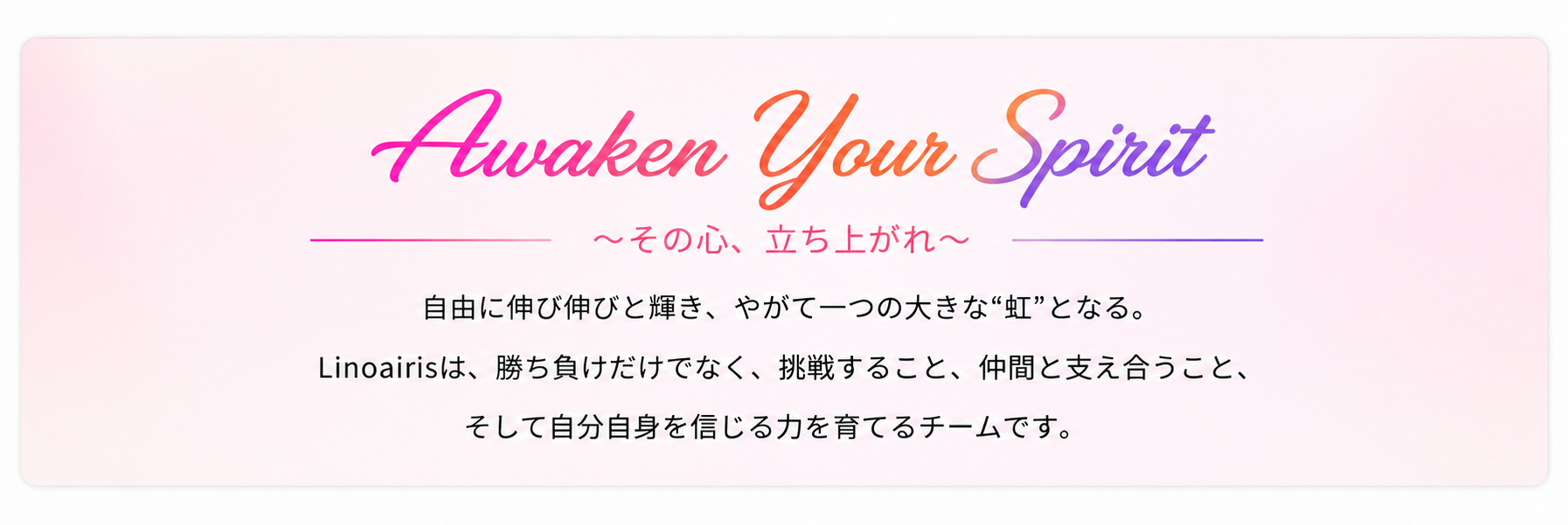 Awaken Your Spirit ～その心、立ち上がれ～ 自由に伸び伸びと輝き、やがて一つの大きな虹となる。Linoairisは、勝ち負けだけでなく、挑戦すること、仲間と支え合うこと、そして自分自身を信じる力を育てるチームです。